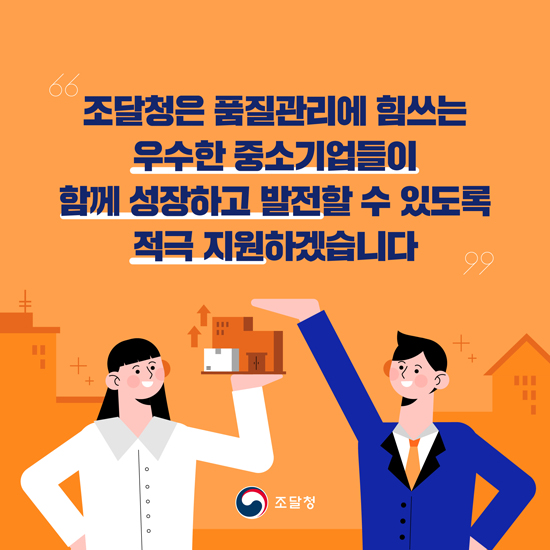 조달청은 품질관리에 힘쓰는 우수한 중소기업들이 함께 성장하고 발전할 수 있도록 적극 지원하겠습니다.