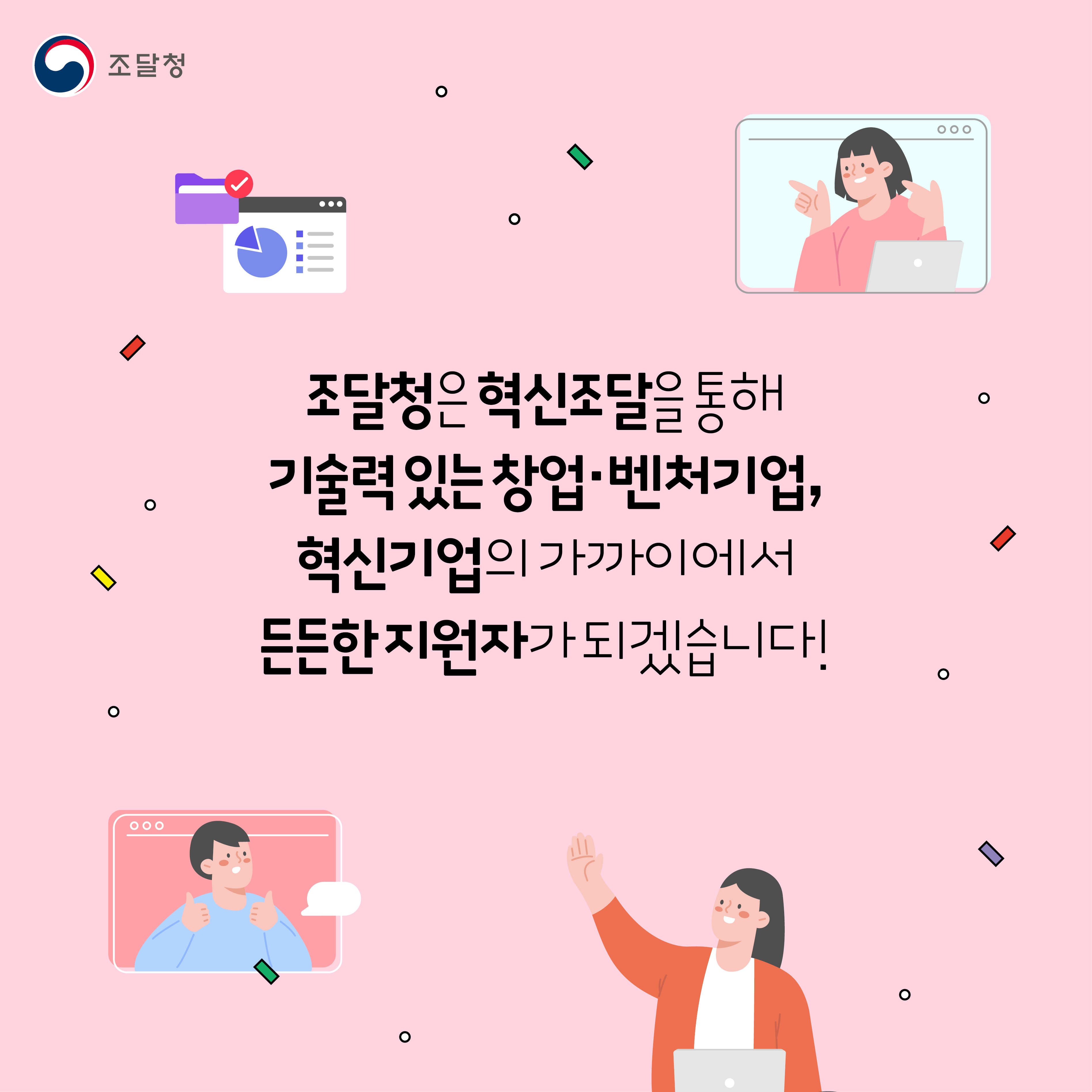 조달청은 혁신조달을 통해 기술력 있는 창업 벤처기업, 혁신기업의 가까이에서 든든한 지원자가 되겠습니다.