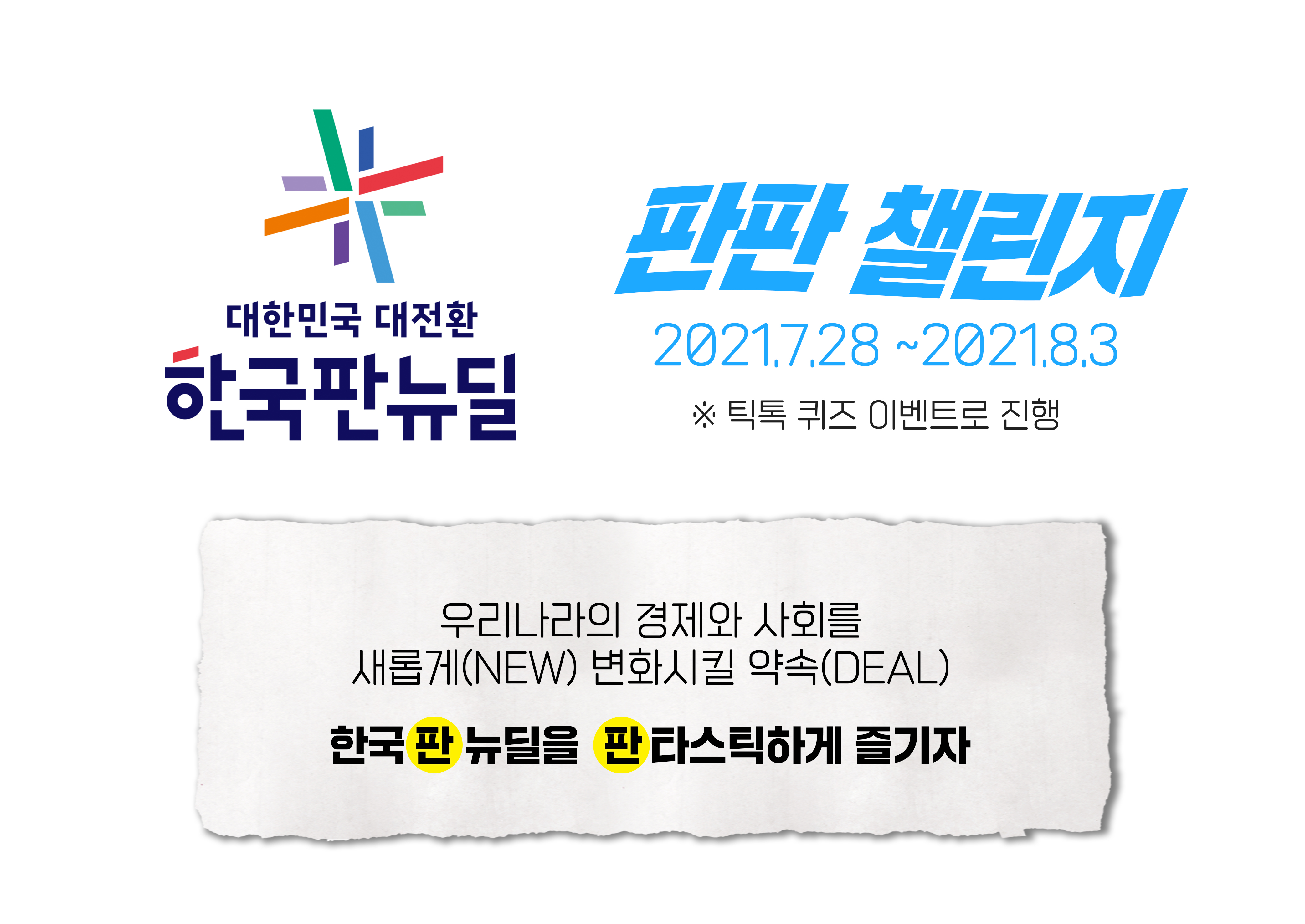 대한민국 대전환 한국판뉴딜 판판 챌린지 2021.7.28~2021.8.3 * 틱톡 퀴즈 이벤트로 진행. 우리나라의 경제와 사회를 새롭게(NEW) 변화시킬 약속(DEAL) 한국판 뉴딜을 판타스틱하게 즐기자