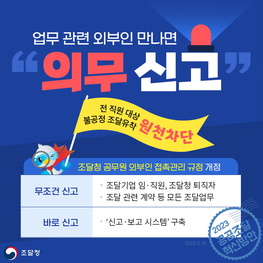 업무 관련 외부인 만나면 의무 신고. 전 직원 대상 불공정 조달 유착 원천 차단. 조달청 공무원의 외부인 접촉관리 규정 개정. 무조건 신고
조달기업 임·직원, 조달청 퇴직자. 조달 관련 계약 등 모든 조달업무. 바로 신고. 신고·보고 시스템 구축. 2023 공공조달 혁신방안.