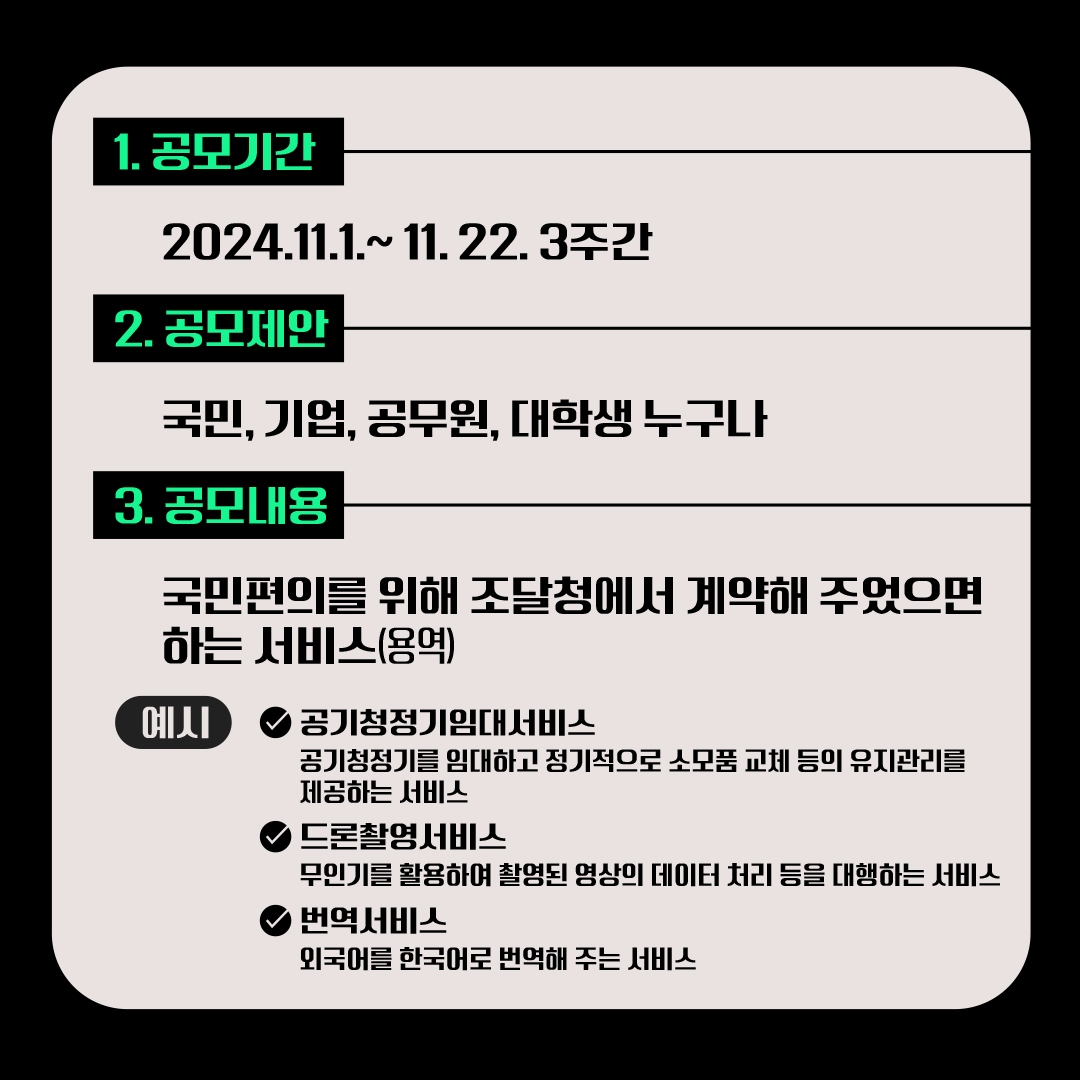 1. 공모기간: 2024.11.1.~ 11. 22. 3주간, 2. 공모제안: 국민, 기업, 공무원, 대학생 누구나, 3. 공모내용: 국민편의를 위해 조달청에서 계약해 주었으면 하는 서비스(용역). 예시: 공기청정기임대서비스: 공기청정기를 임대하고 정기적으로 소모품 교체 등의 유지관리를 제공하는 서비스, 드론촬영서비스: 무인기를 활용하여 촬영된 영상의 데이터 처리 등을 대행하는 서비스, 번역서비스: 외국어를 한국어로 번역해 주는 서비스.