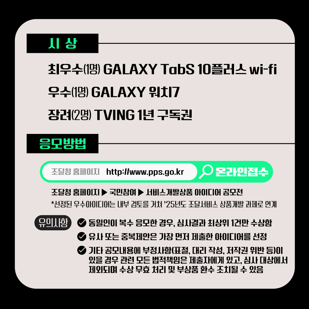 [시상] 최우수(1명) GALAXY TabS 10플러스 wi-fi, 우수(1명) GALAXY 워치7, 장려(2명) TVING 1년 구독권.
[응모방법]
조달청 홈페이지 http://www.pps.go.kr 온라인접수, 조달청 홈페이지▶국민참여▶서비스개발상품 아이디어 공모전, *선정된 우수아이디어는 내부 검토를 거쳐 25년도 조달서비스 상품개발 과제로 연계. [유의사항] - 동일인이 복수 응모한 경우, 심사결과 최상위 1건만 수상함, - 유사 또는 중복제안은 가장 먼저 제출한 아이디어를 선정, - 기타 공모내용에 부정사항(표절, 대리 작성, 저작권 위반 등)이 있을 경우 관련 모든 법적책임은 제출자에게 있고, 심사 대상에서 제외되며 수상 무효 처리 및 부상품 환수 조치될 수 있음.