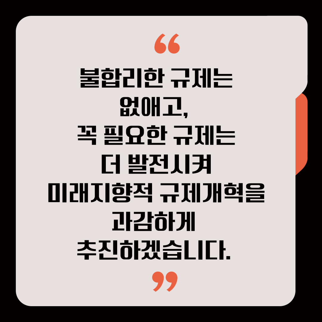 불합리한 규제는 없애고, 꼭 필요한 규제는 더 발전시켜 미래지향적 규제개혁을 과감하게 추진하겠습니다. 