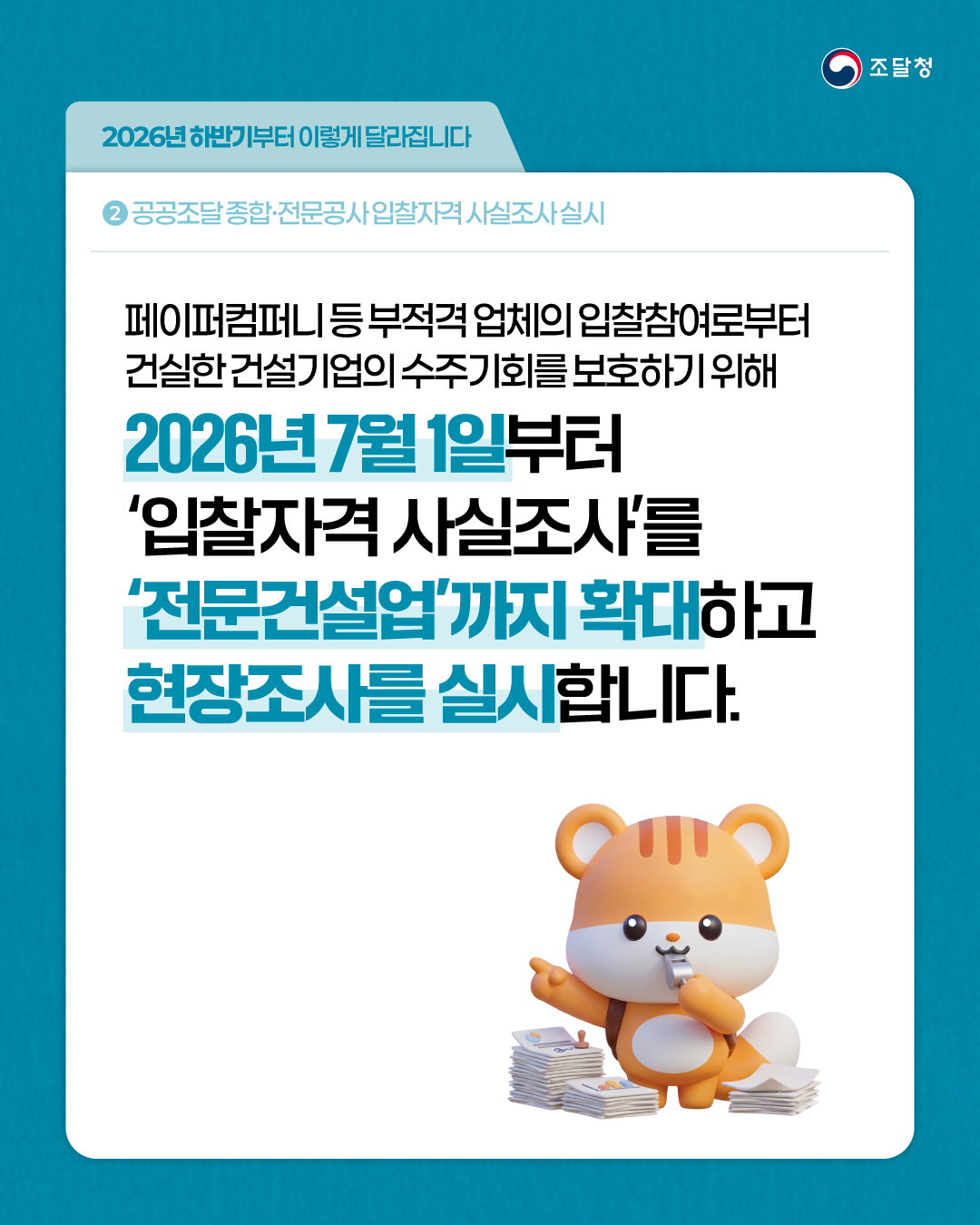 2026년 하반기부터 이렇게 달라집니다 ② 공공조달 종합&middot;전문공사 입찰자격 사실조사 실시 / 페이퍼컴퍼니 등 부적격 업체의 입찰참여로부터 건실한 건설기업의 수주기회를 보호하기 위해 2026년 7월 1일부터 &lsquo;입찰자격 사실조사&rsquo;를 &lsquo;전문건설업&rsquo;까지 확대하고 현장조사를 실시합니다.