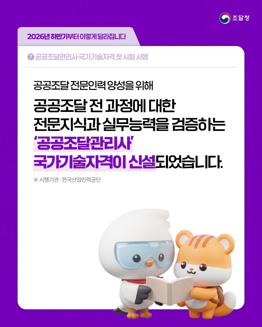 [2026년 하반기부터 이렇게 달라집니다] ⑦ 공공조달관리사 국가기술자격 첫 시험 시행 | 공공조달 전문인력 양성을 위해 공공조달 전 과정에 대한 전문지식과 실무능력을 검증하는 &lsquo;공공조달관리사&rsquo; 국가기술자격이 신설되었습니다. ※ 시행기관: 한국산업인력공단