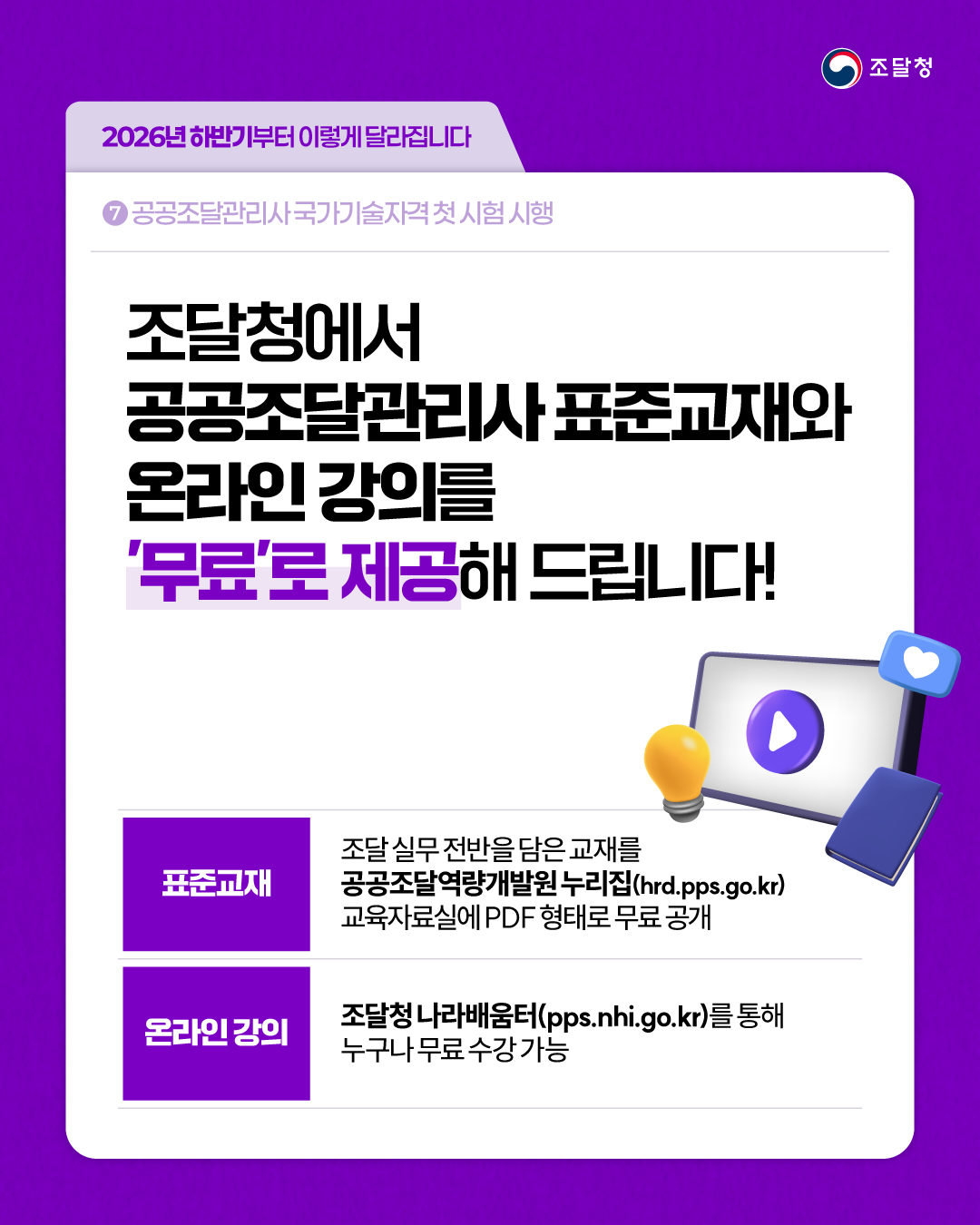 [2026년 하반기부터 이렇게 달라집니다] ⑦ 공공조달관리사 국가기술자격 첫 시험 시행 | 조달청에서 공공조달관리사 표준교재와 온라인 강의를 &lsquo;무료&rsquo;로 제공해 드립니다! [표준교재] 조달 실무 전반을 담은 교재를 공공조달역량개발원 누리집(hrd.pps.go.kr) 교육자료실에 PDF 형태로 무료 공개 [온라인 강의] 조달청 나라배움터(pps.nhi.go.kr)를 통해 누구나 무료 수강 가능