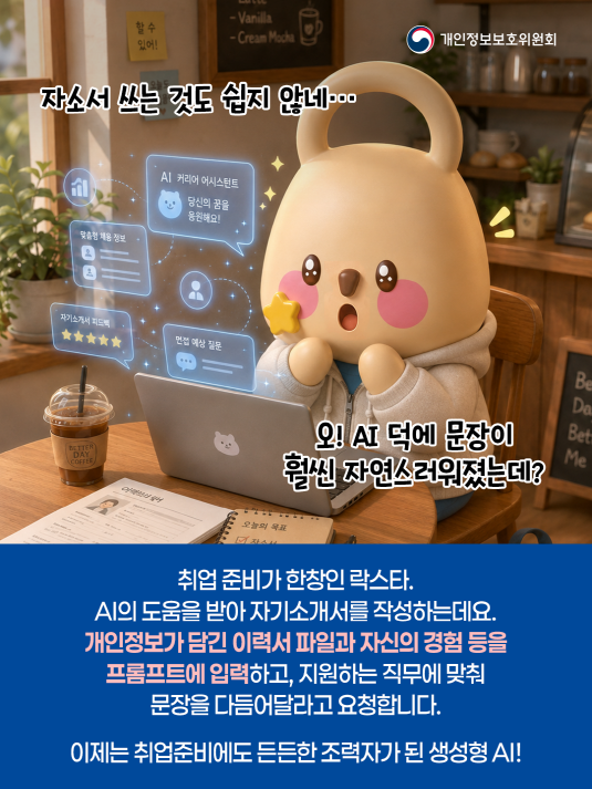 개인정보보호위원회. 자소서 쓰는 것도 쉽지 않네... 오! AI 덕에 문장이 훨씬 자연스러워졌는데? 취업 준비가 한창인 락스타. AI의 도움을 받아 자기소개서를 작성하는데요. 개인정보가 담긴 이력서 파이로가 자신의 경험 등을 프롬프트에 입력하고, 지원하는 직무에 맞춰 문장을 다음어달라고 요청하빈다. 이제는 취업준비에도 든든한 조력자가 된 생성형 AI!