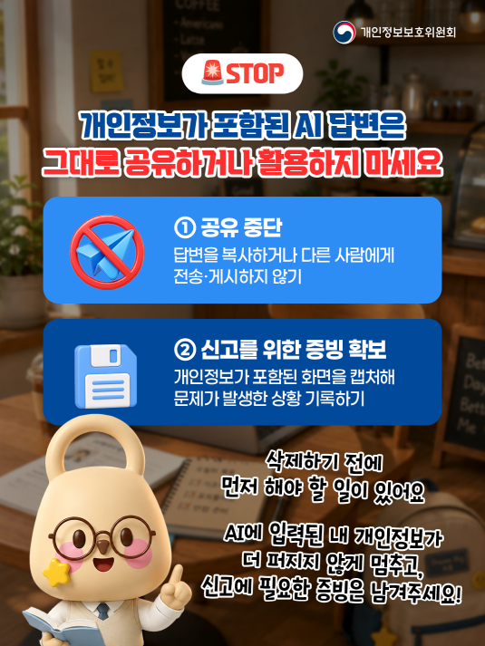 개인정보보호위원회. STOP. 개인정보가 포함된 AI 답변은 그대로 공유하거나 활용하지 마세요. ① 공유 중단. 답변을 복사하거나 다른 사람에게 전송ㆍ게시하지 않기. ② 신고를 위한 증빙 확보. 개인정보가 포함된 화면을 캡처해 문제가 발생한 상황 기록하기. 삭제하기 전에 먼저 해야 할 일이 있어요. AI에 입력된 내 개인정보가 더 퍼지지 않게 멈추고, 신고에 필요한 증빙은 남겨주세요!