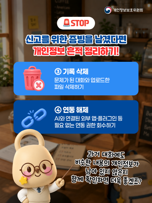 개인정보보호위원회. STOP. 신고를 위한 증빙을 남겼다면 개인정보 흔적 정리하기! ③ 기록 삭제. 문제가 된 대화와 업로드한 파일 삭제하기. ④ 연동 해제. AI와 연결된 외부 앱ㆍ플러그인 등 필요 없는 연동 권한 회수하기. 과거 대화에도 비슷한 내용의 개인정보가 남아 있지 않은지 함께 확인하면 더욱 좋겠죠?