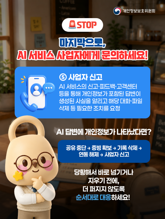 개인정보보호위원회. STOP. 마지막으로, AI 서비스 사업자에게 문의하세요! ⑤ 사업자 신고 : AI 서비스의 신고ㆍ피드백ㆍ고객센터 등을 통해 개인정보가 포함된 답변이 생성된 사실을 알리고 해당 대화ㆍ파일 삭제 등 필요한 조치를 요청. AI 답변에 개인정보가 나타났다면? 공유 중단&rarr;증빙 확보&rarr;기록 삭제&rarr;연동 해제&rarr;사업자 신고. 당황해서 바로 넘기거나 지우기 전에, 더 퍼지지 않도록 순서대로 대응하세요!