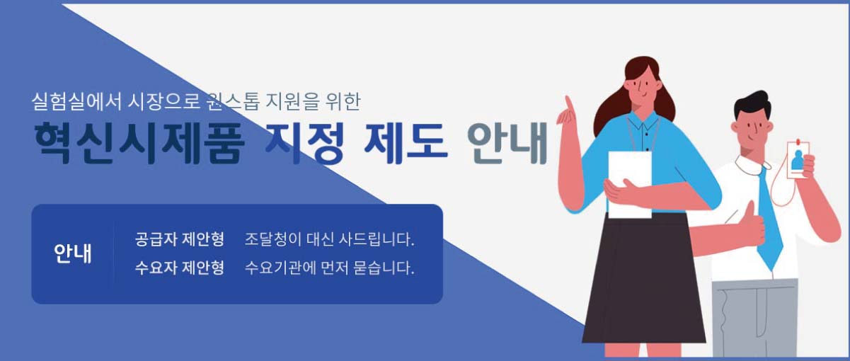 실험실에서 시장으로 원스톱 지원을 위한 혁신시제품 지정 제도 안내
안내- 공급자 제안형: 조달청이 대신 사드립니다. 수요자 제안형: 수요기관에 먼저 묻습니다.