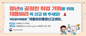 청년의 공정한 취업 기회를 위해 채용빌히 꼭 신고 해 주세요! 국민권익 위원회「채용비리통합신고센터」상담전화 국번없이 110(무료)신고방법 청렴포털(www.clean.go.kr), 방문접수 또는 우편 국민권익위원회