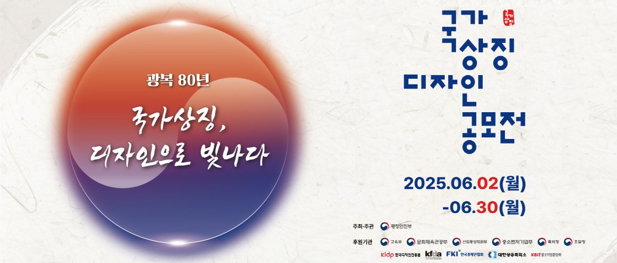 광복80년 국가상징, 디자인으로 빛나다. 국가상징 디자인 공모전. 2025.06.02(월)~06.30(월). 주최ㆍ주관 : 행정안전부. 후원기관 : 교육부, 문화체육관광부, 산업통상자원부, 중소벤처기업부, 특허청, 조달청, kidp 한국디자인진흥원, kfda, FKI 한국경제인협회, 대항상공회의소, KBIZ 중소기업중앙회.