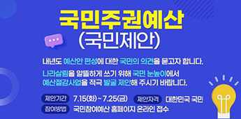 국민주권예산(국민제안). 내년도 예산안 편성에 대한 국민의 의견을 묻고자 합니다. 나라살림을 알뜰하게 쓰기 위해 국민 눈높이에서 예산절감사업을 적극 발굴 제안해 주시기 바랍니다. 제안기간:7.15(화)~7.25(금).제안자격:대한민국 국민.참여방법:국민참여예산 홈페이지 온라인 접수.