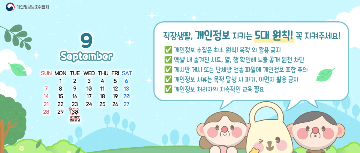 개인정보보호위원회. 9월 September. 9월 30일 개인정보 보호의 날. 직장생활, 개인정보 지키는 5대 원칙! 꼭 지켜주세요! - 개인정보 수집은 최소 원칙! 목적 외 활용 금지. - 엑셀 내 숨겨진 시트, 열, 행 확인해 노출 공개 원천 차단. - 게시판 게시 또는 단체방 전송 파일에 개인정보 포함 주의. - 개인정보 서류는 목적 달성 시 파기, 이면지 활용 금지. - 개인정보 처리자의 지속적인 교육 필요.
