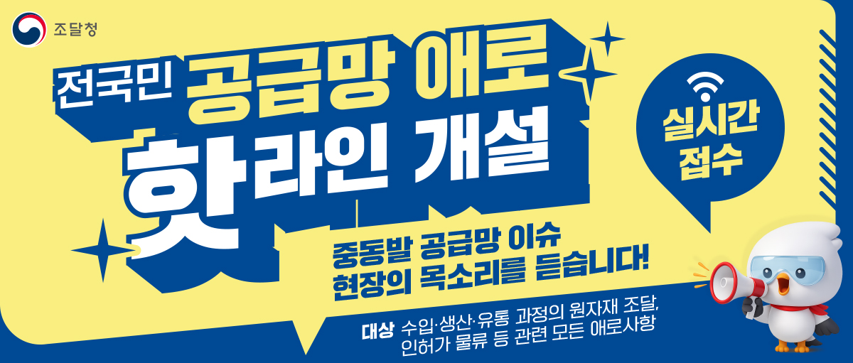 조달청
전국민 공급망 애로 핫라인 개설
중동발 공급망 이슈 현장의 목소리를 듣습니다!
실시간 접수
대상 수입ㆍ생산ㆍ유통 과정의 원자재 조달, 인허가 물류 등 관련 모든 애로사항