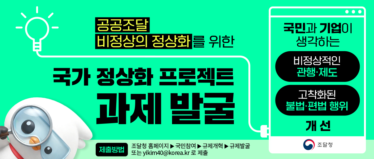 공공조달 비정상의 정상화를 위한 국가 정상화 프로젝트 과제 발굴
국민과 기업이 생각하는 비정상적인 관행ㆍ제도 고착화된 불법ㆍ편법 행위 개선 조달청
제출방법 조달청 홈페이지▶국민참여▶규제개혁▶규제발굴 또는 yikim40@korea.kr로 제출
