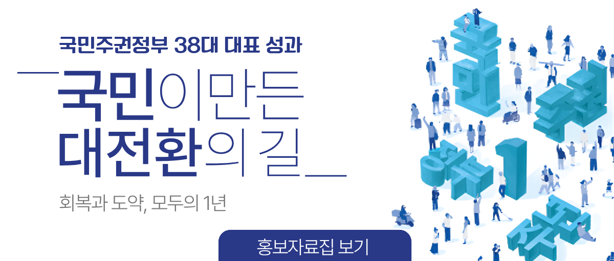 국민주권정부 38대 대표 성과. 국민이 만든 대전환의 길. 회복과 도약, 모두의 1년. 홍보자료집 보기.