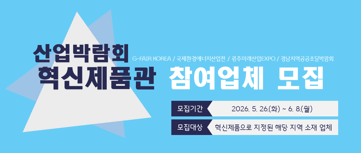 산업박람회 혁신제품관 참여업체 모집
G-FAIR KOREA / 국제환경에너지산업전 / 광주미래산업EXPO / 경남지역공공조달박람회
모집기간 2026.5.26.(화) ~ 6.8.(월)
모집대상 혁신제품으로 지정된 해당 지역 소재 업체