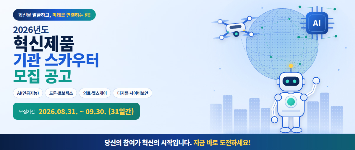 혁신을 발굴하고, 미래를 연결하는 힘! 2026년도 혁신제품 기관 스카우터 모집 공고. AI(인공지능). 드론ㆍ로보틱스. 의료ㆍ헬스케어. 디지털ㆍ사이버보안. 모집기간 : 2026.08.31.~09.30.(31일간). 당신의 참여가 혁신의 시작입니다. 지금 바로 도전하세요!