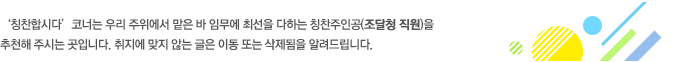 '칭찬합시다' 코너는 우리 주위에서 맡은 바 임무에 최선을 다하는 칭찬주인공(조달청 직원)을 추천해 주시는 곳입니다. 취지에 맞지 않는 글은 이동 또는 삭제됨을 알려드립니다.
